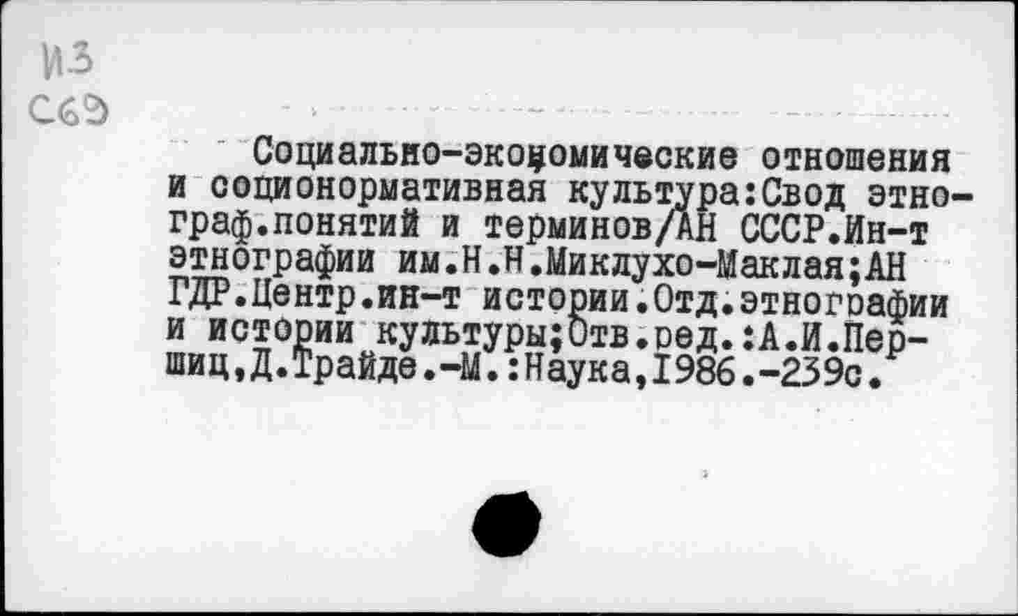 ﻿из
С6°)
Социально-экономические отношения и соционормативная культура:Свод этнограф.понятий и терминовДн СССР.Ин-т этнографии им,Н.Н.Миклухо-Маклая;АН ГДР.Центр.ин-т истории.Отд.этнографии и истории культуры;Отв.оед.:А.И.Пер-шиц,Д.Трайде.-М.:Наука,1986.-239с.